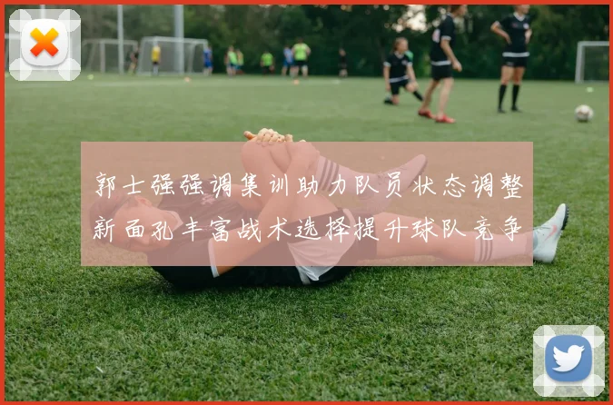 郭士强强调集训助力队员状态调整新面孔丰富战术选择提升球队竞争力