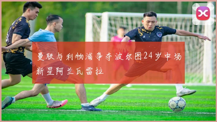 曼联与利物浦争夺波尔图24岁中场新星阿兰瓦雷拉