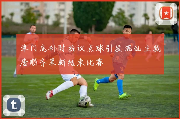 津门虎补时抗议点球引发混乱主裁唐顺齐果断结束比赛