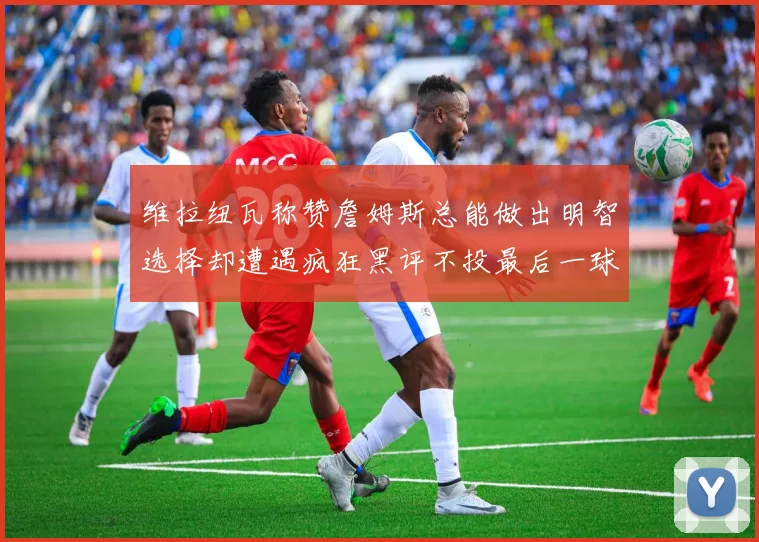维拉纽瓦称赞詹姆斯总能做出明智选择却遭遇疯狂黑评不投最后一球
