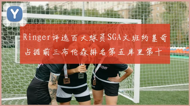 Ringer评选百大球员SGA文班约基奇占据前三布伦森排名第五库里第十杜兰特第十六詹姆斯第二十