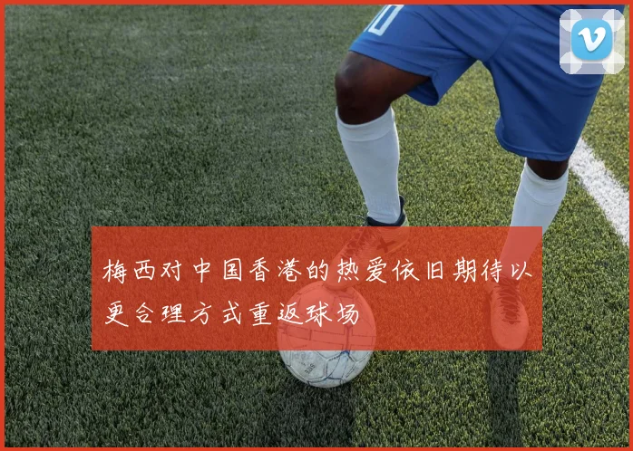 梅西对中国香港的热爱依旧期待以更合理方式重返球场