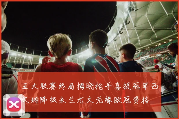 五大联赛终局揭晓枪手喜提冠军西汉姆降级米兰尤文无缘欧冠资格