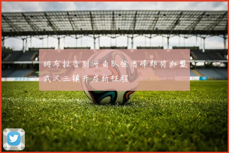 姆布拉告别河南队徐浩峰即将加盟武汉三镇开启新征程