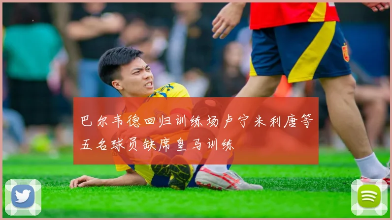巴尔韦德回归训练场卢宁米利唐等五名球员缺席皇马训练