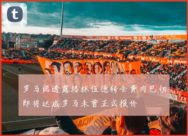 罗马诺透露格林伍德转会费内巴切即将达成罗马未曾正式报价