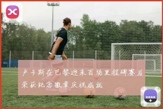 卢卡斯在巴黎迎来百场里程碑赛后荣获纪念徽章庆祝成就