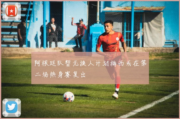 阿根廷队暂无换人计划梅西或在第二场热身赛复出