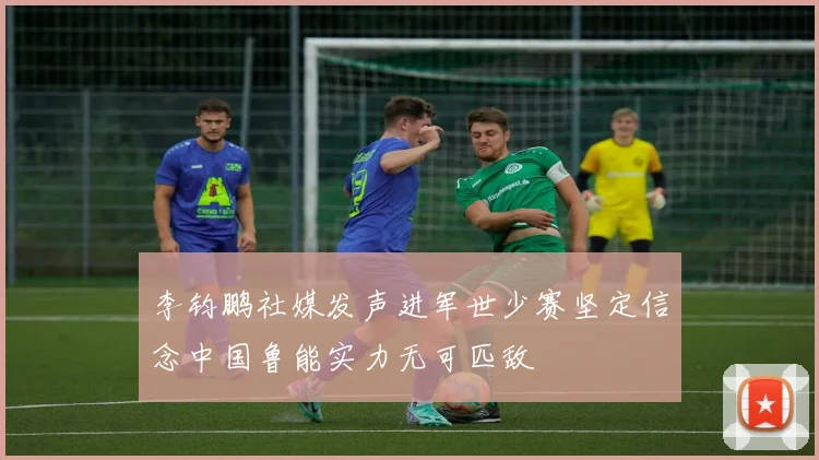 李钧鹏社媒发声进军世少赛坚定信念中国鲁能实力无可匹敌