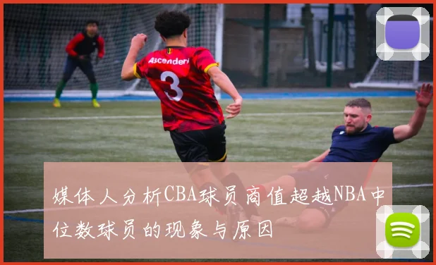 媒体人分析CBA球员商值超越NBA中位数球员的现象与原因