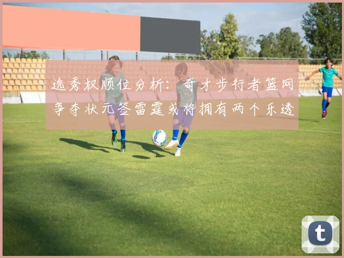 选秀权顺位分析：奇才步行者篮网争夺状元签雷霆或将拥有两个乐透签