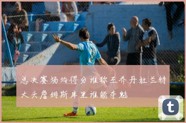 总决赛场均得分谁称王乔丹杜兰特大头詹姆斯库里谁能夺魁