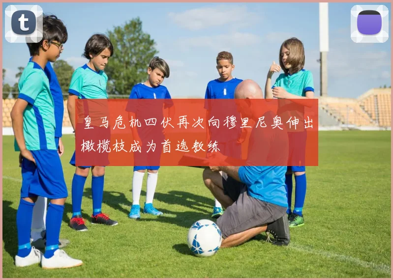 皇马危机四伏再次向穆里尼奥伸出橄榄枝成为首选教练