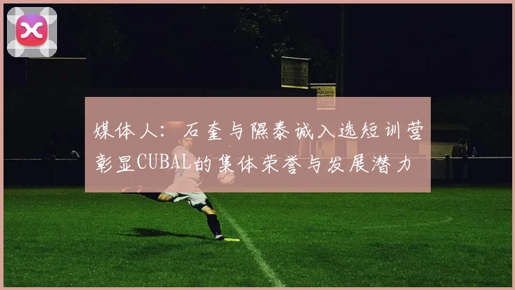 媒体人：石奎与隰泰诚入选短训营彰显CUBAL的集体荣誉与发展潜力