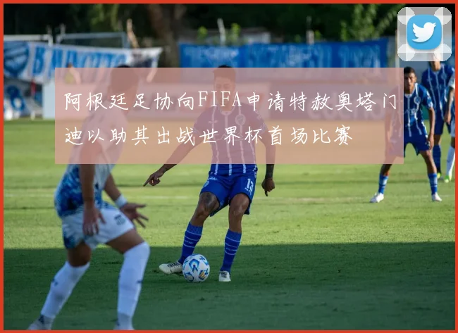 阿根廷足协向FIFA申请特赦奥塔门迪以助其出战世界杯首场比赛
