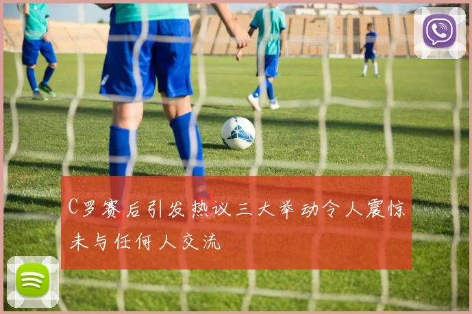 C罗赛后引发热议三大举动令人震惊未与任何人交流