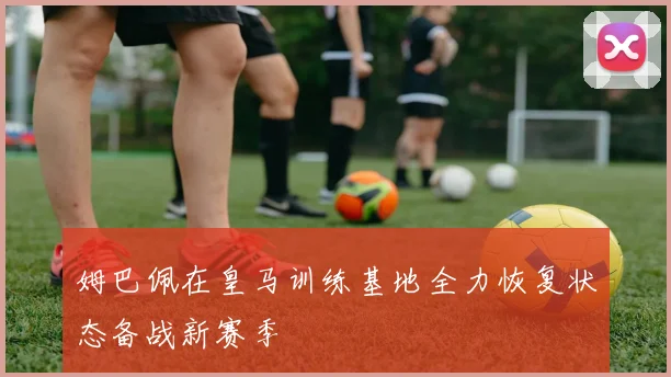 姆巴佩在皇马训练基地全力恢复状态备战新赛季