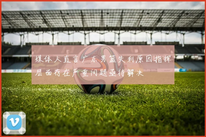 媒体人直言广东男篮失利原因指挥层面存在严重问题亟待解决