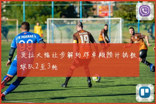 莫拉大幅让步解约邓卓翔预计执教球队2至3轮