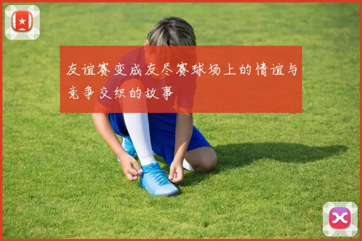 友谊赛变成友尽赛球场上的情谊与竞争交织的故事