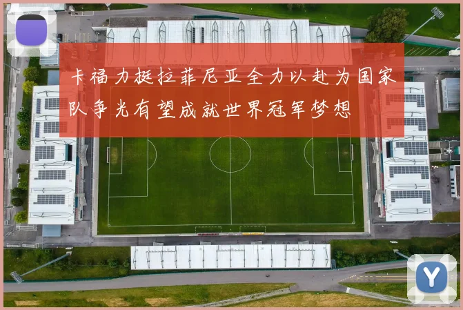 卡福力挺拉菲尼亚全力以赴为国家队争光有望成就世界冠军梦想