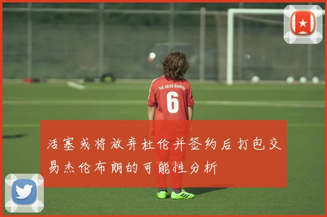 活塞或将放弃杜伦并签约后打包交易杰伦布朗的可能性分析