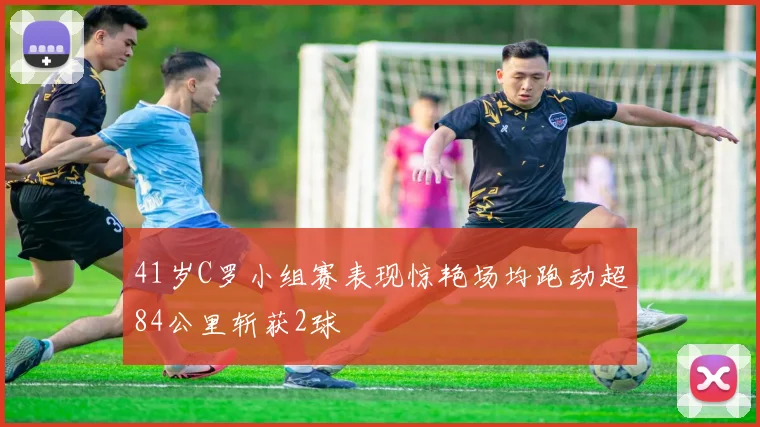 41岁C罗小组赛表现惊艳场均跑动超84公里斩获2球
