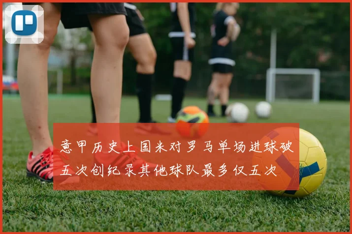 意甲历史上国米对罗马单场进球破五次创纪录其他球队最多仅五次