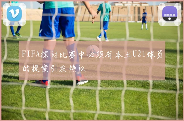 FIFA探讨比赛中必须有本土U21球员的提案引发热议