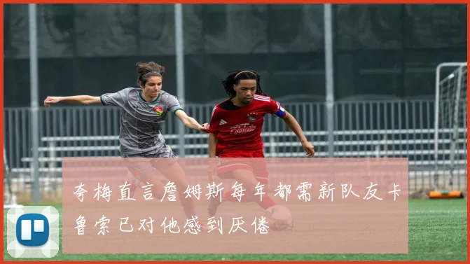 夸梅直言詹姆斯每年都需新队友卡鲁索已对他感到厌倦